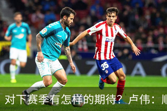 对下赛季有怎样的期待？卢伟：顺其自然 我们还有很大提升空间